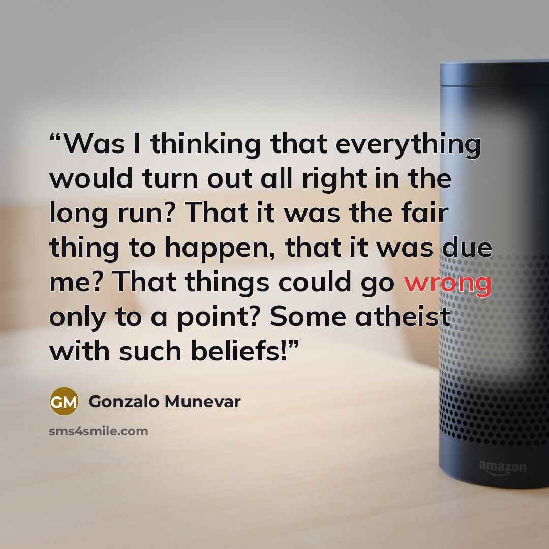 “Was I thinking that everything would turn out all right in the long run? That it was the fair thing to happen, that it was due me? That things could go wrong only to a point? Some atheist with such beliefs!” quote by Gonzalo Munevar
