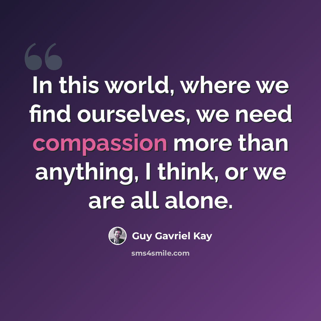 “In this world, where we find ourselves, we need compassion more than anything, I think, or we are all alone.” quote by Guy Gavriel Kay