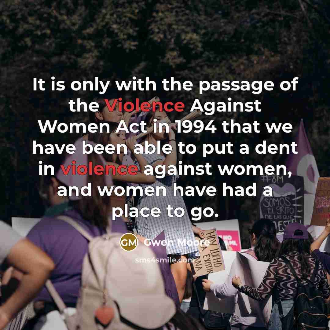 “It is only with the passage of the Violence Against Women Act in 1994 that we have been able to put a dent in violence against women, and women have had a place to go.” quote by Gwen Moore
