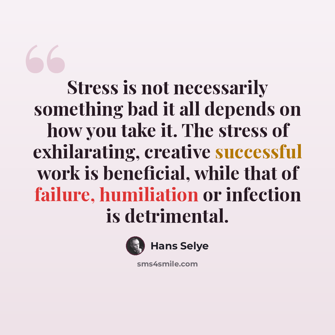 “Stress is not necessarily something bad it all depends on how you take it. The stress of exhilarating, creative successful work is beneficial, while that of failure, humiliation or infection is detrimental.” quote by Hans Selye