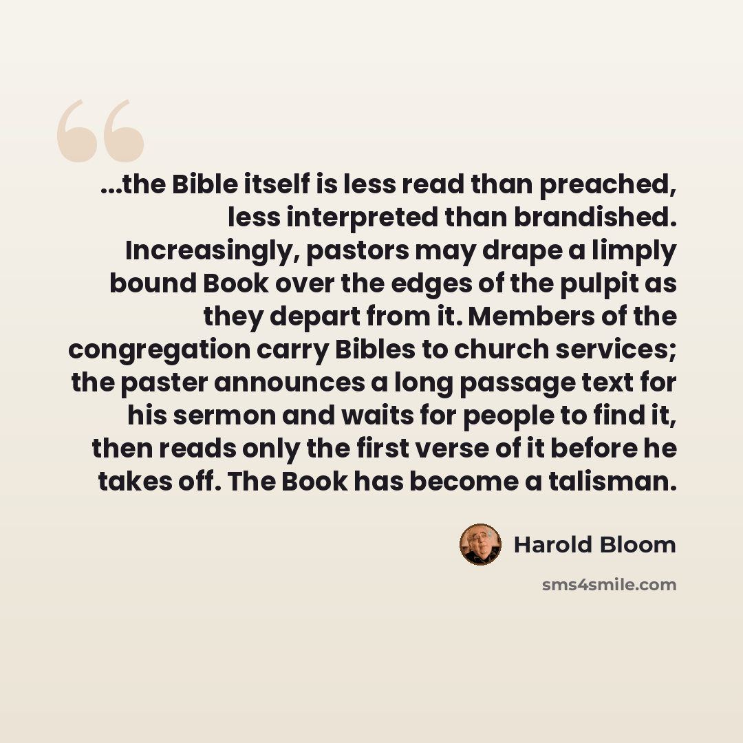 “...the Bible itself is less read than preached, less interpreted than brandished. Increasingly, pastors may drape a limply bound Book over the edges of the pulpit as they depart from it. Members of the congregation carry Bibles to church services; the paster announces a long passage text for his…” quote by Harold Bloom