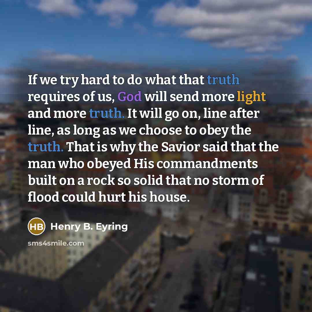 “If we try hard to do what that truth requires of us, God will send more light and more truth. It will go on, line after line, as long as we choose to obey the truth. That is why the Savior said that the man who obeyed His commandments built on a rock so solid that no storm of flood could hurt his…” quote by Henry B. Eyring