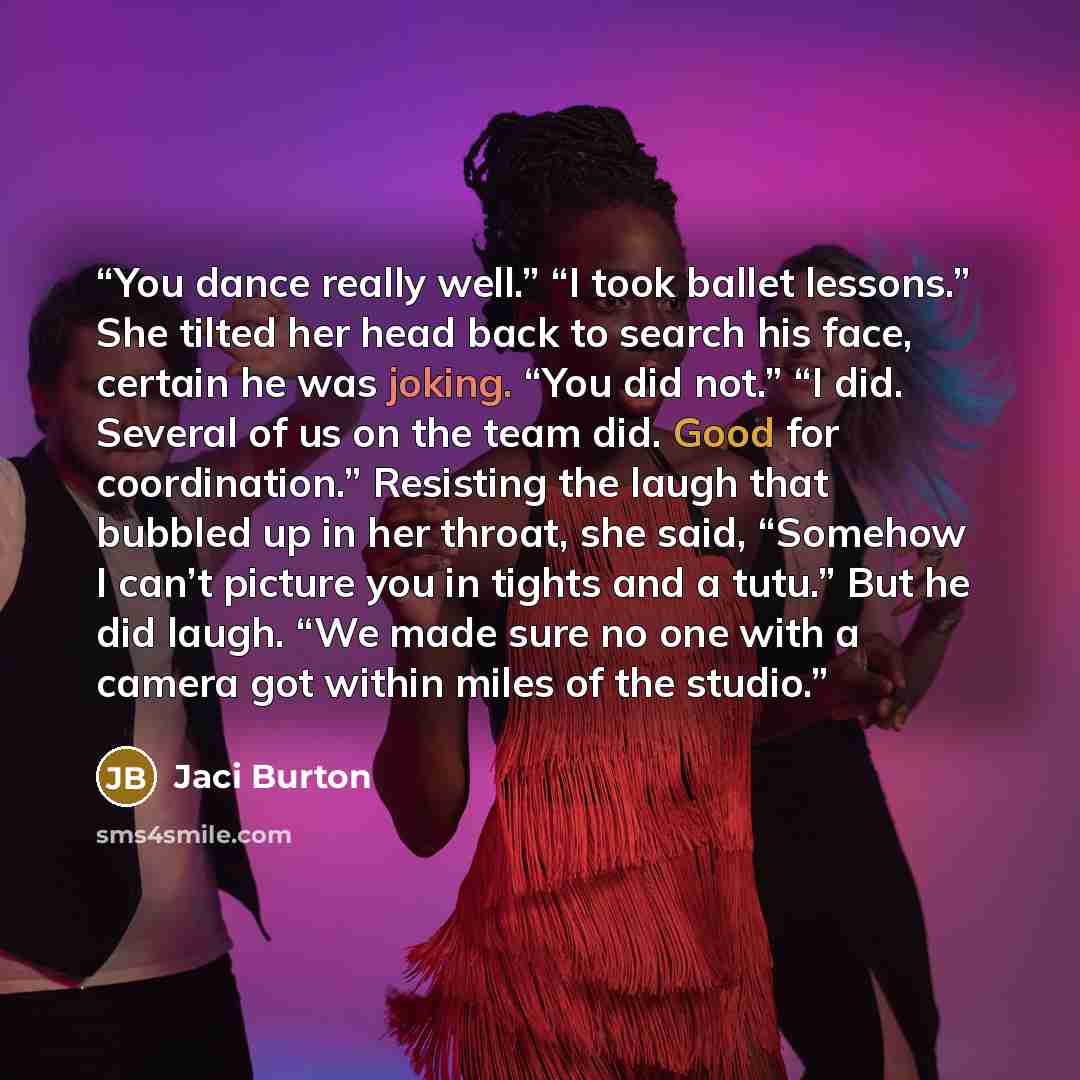 “You dance really well.” “I took ballet lessons.” She tilted her head back to search his face, certain he was joking. “You did not.” “I did. Several of us on the team did. Good for coordination.” Resisting the laugh that bubbled up in her throat, she said, “Somehow I can’t picture you in tights and…” quote by Jaci Burton