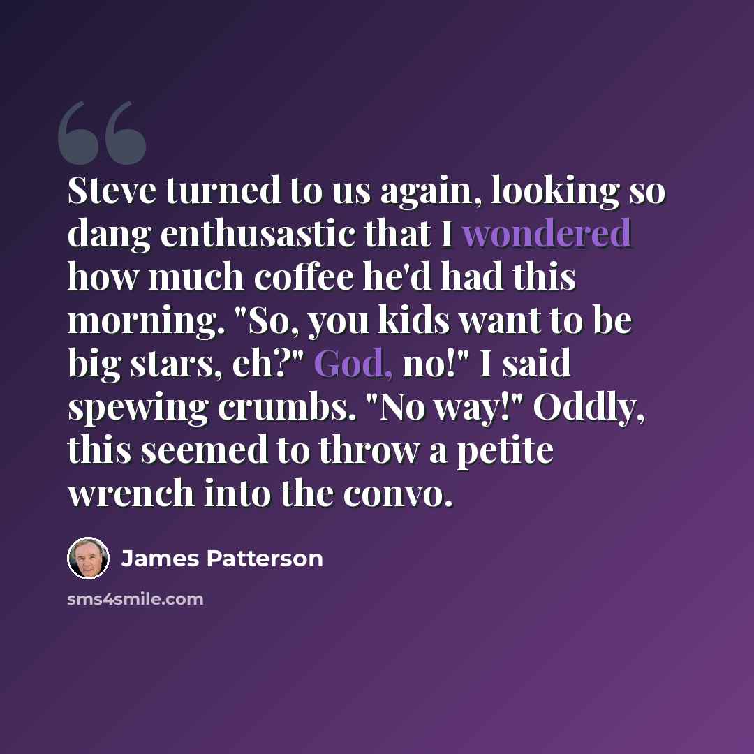 “Steve turned to us again, looking so dang enthusastic that I wondered how much coffee he'd had this morning. "So, you kids want to be big stars, eh?" God, no!" I said spewing crumbs. "No way!" Oddly, this seemed to throw a petite wrench into the convo.” quote by James Patterson