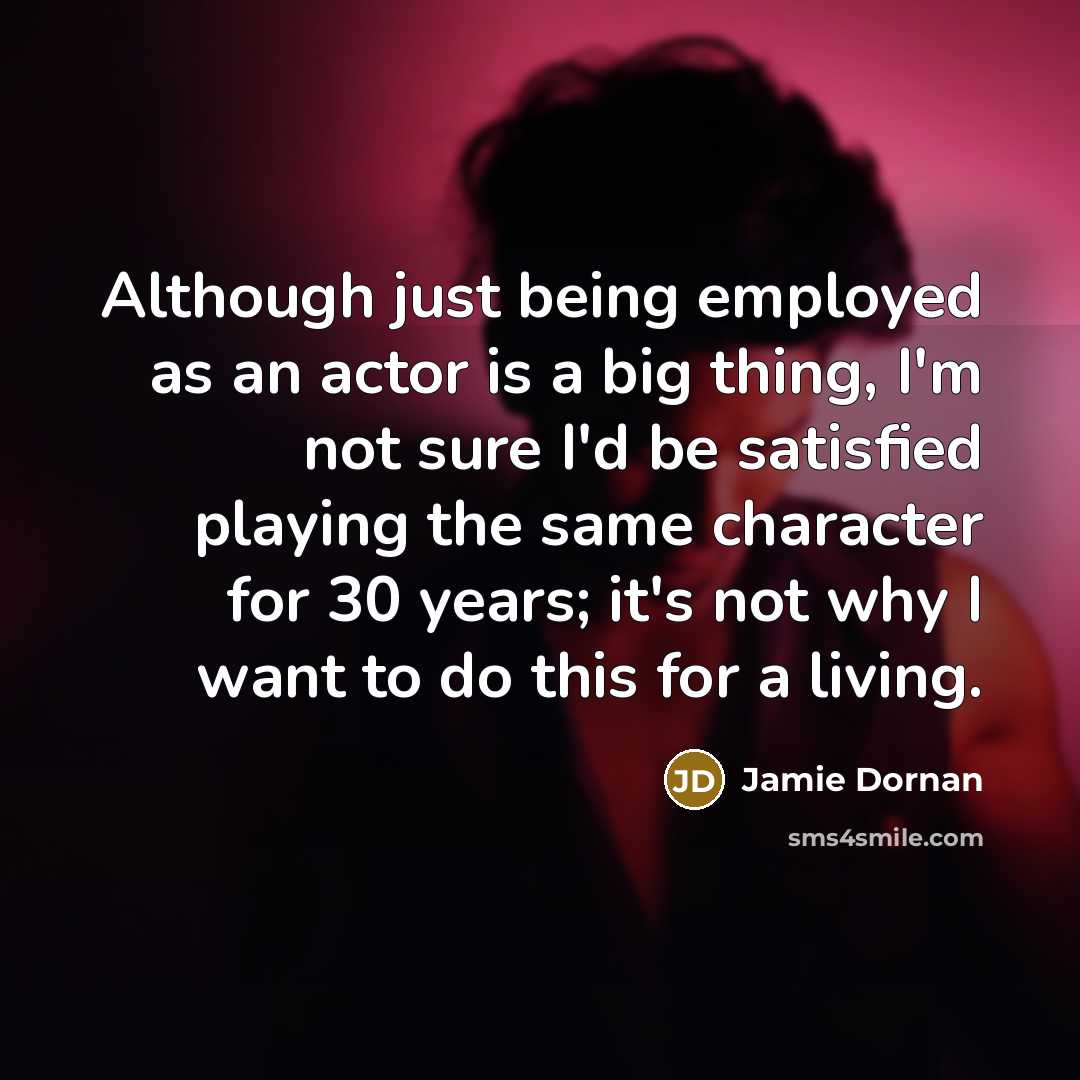 “Although just being employed as an actor is a big thing, I'm not sure I'd be satisfied playing the same character for 30 years; it's not why I want to do this for a living.” quote by Jamie Dornan