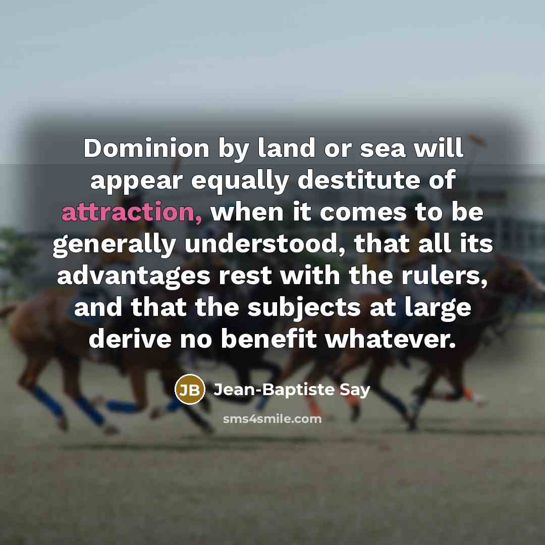“Dominion by land or sea will appear equally destitute of attraction, when it comes to be generally understood, that all its advantages rest with the rulers, and that the subjects at large derive no benefit whatever.” quote by Jean-Baptiste Say