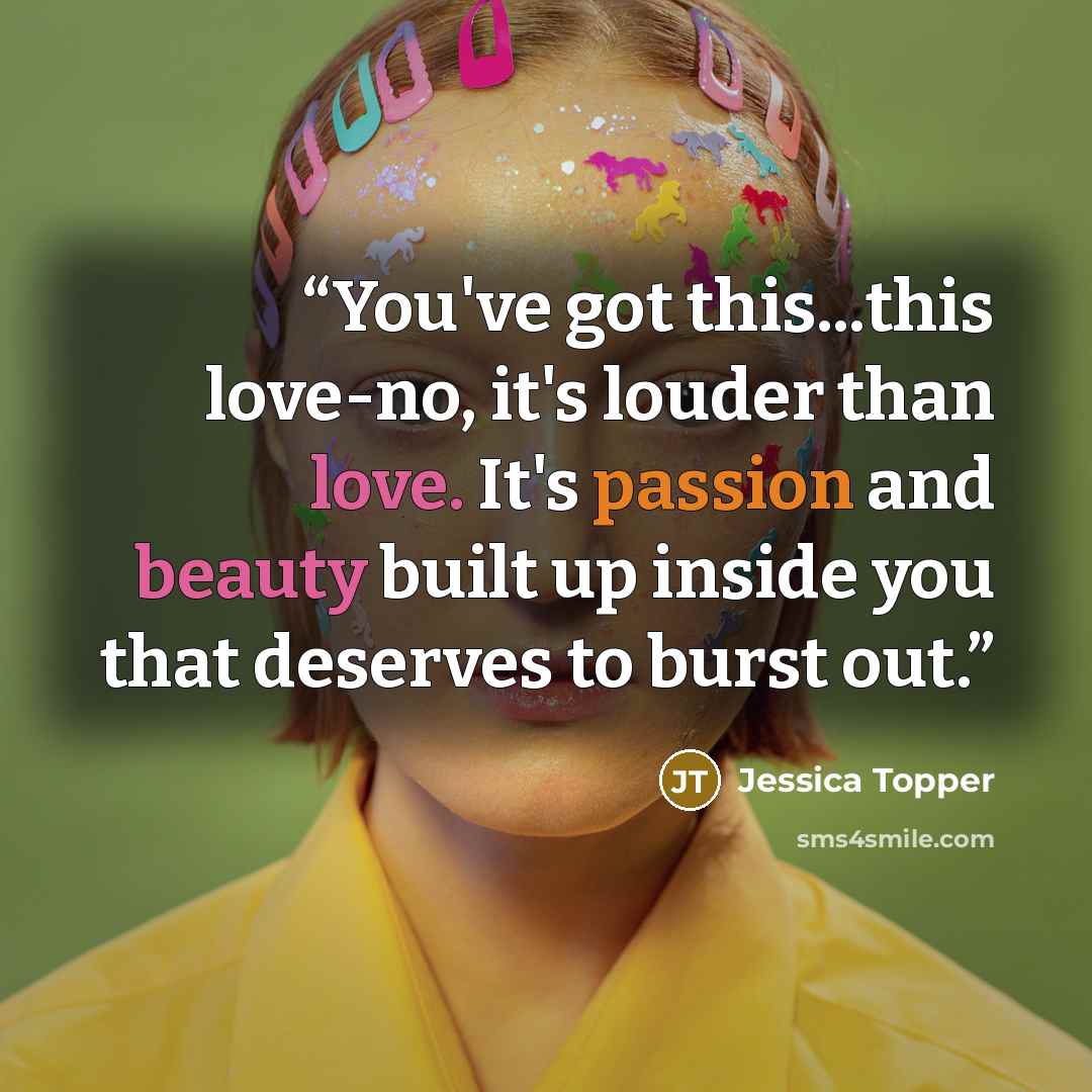“You've got this...this love-no, it's louder than love. It's passion and beauty built up inside you that deserves to burst out.” quote by Jessica Topper
