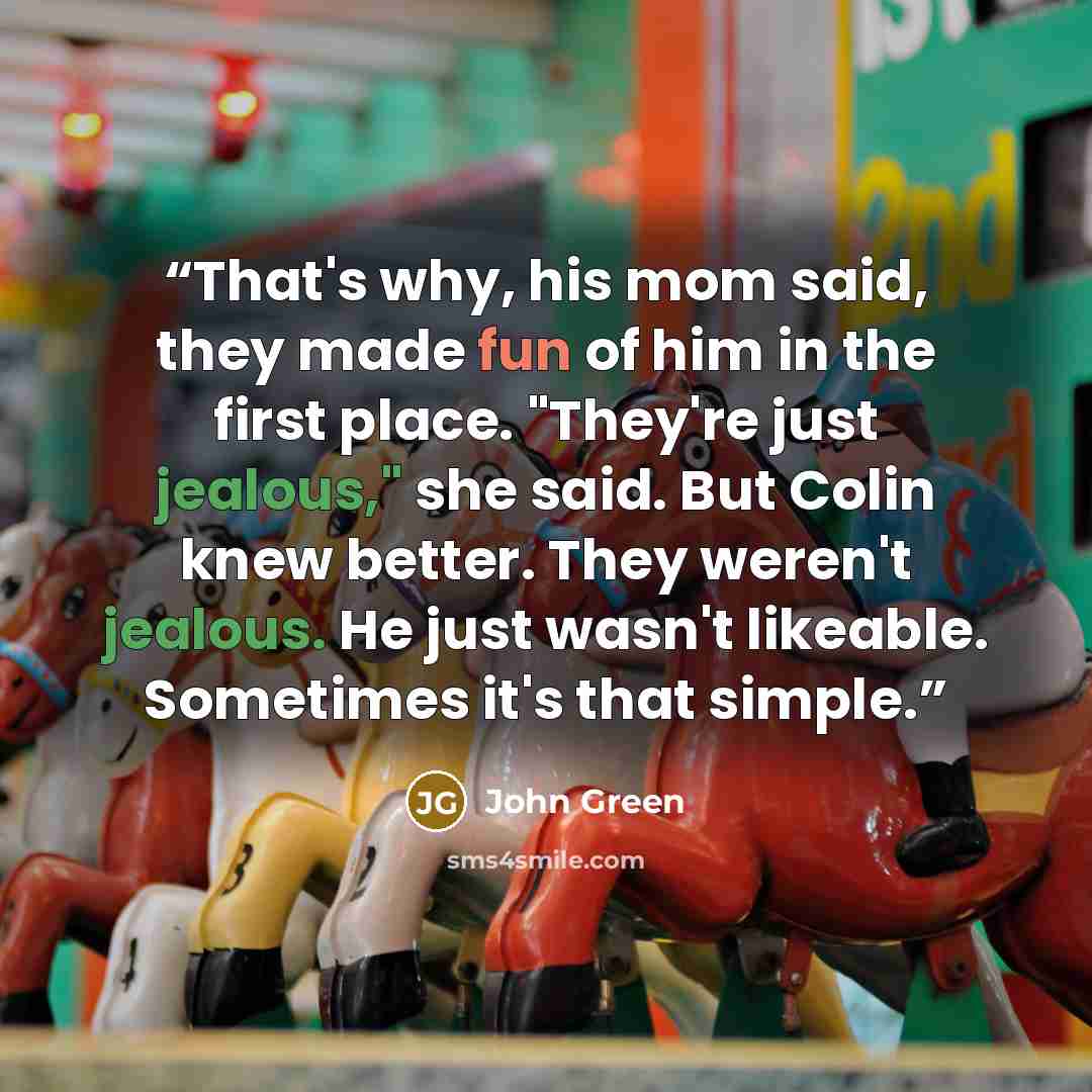 “That's why, his mom said, they made fun of him in the first place. "They're just jealous," she said. But Colin knew better. They weren't jealous. He just wasn't likeable. Sometimes it's that simple.” quote by John Green