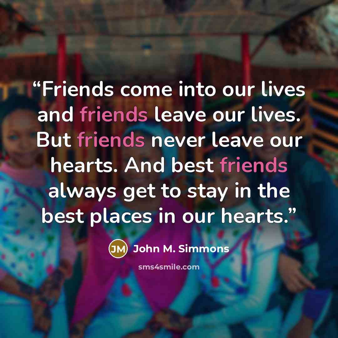 “Friends come into our lives and friends leave our lives. But friends never leave our hearts. And best friends always get to stay in the best places in our hearts.” quote by John M. Simmons