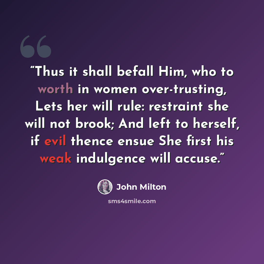 “Thus it shall befall Him, who to worth in women over-trusting, Lets her will rule: restraint she will not brook; And left to herself, if evil thence ensue She first his weak indulgence will accuse.” quote by John Milton
