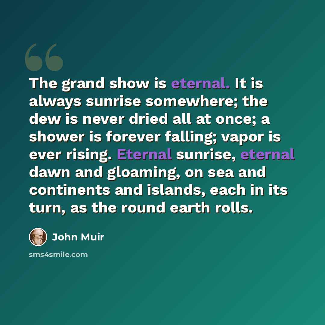 “The grand show is eternal. It is always sunrise somewhere; the dew is never dried all at once; a shower is forever falling; vapor is ever rising. Eternal sunrise, eternal dawn and gloaming, on sea and continents and islands, each in its turn, as the round earth rolls.” quote by John Muir