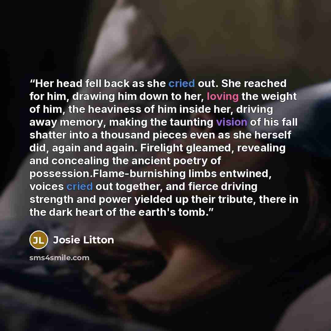 “Her head fell back as she cried out. She reached for him, drawing him down to her, loving the weight of him, the heaviness of him inside her, driving away memory, making the taunting vision of his fall shatter into a thousand pieces even as she herself did, again and again. Firelight gleamed…” quote by Josie Litton