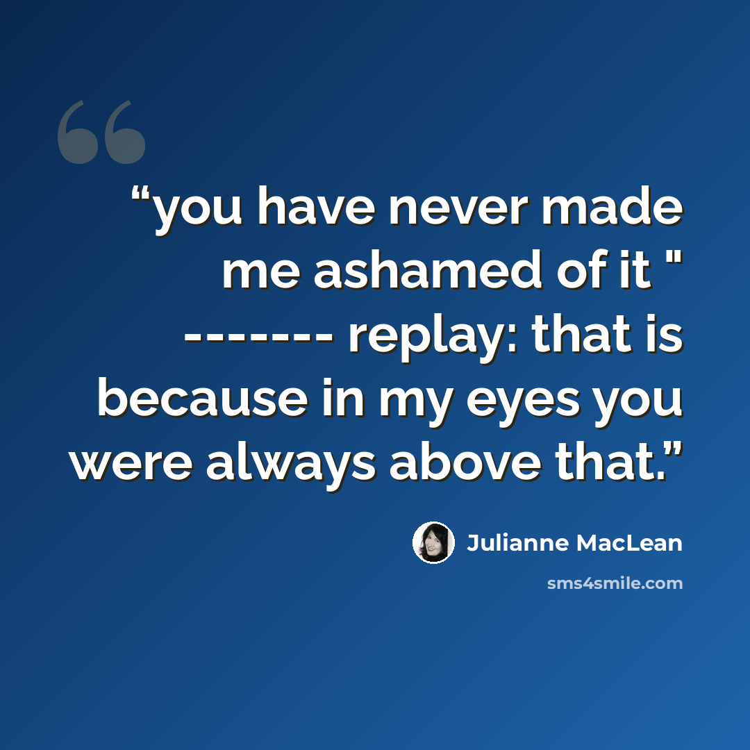 “you have never made me ashamed of it " ------- replay: that is because in my eyes you were always above that.” quote by Julianne MacLean