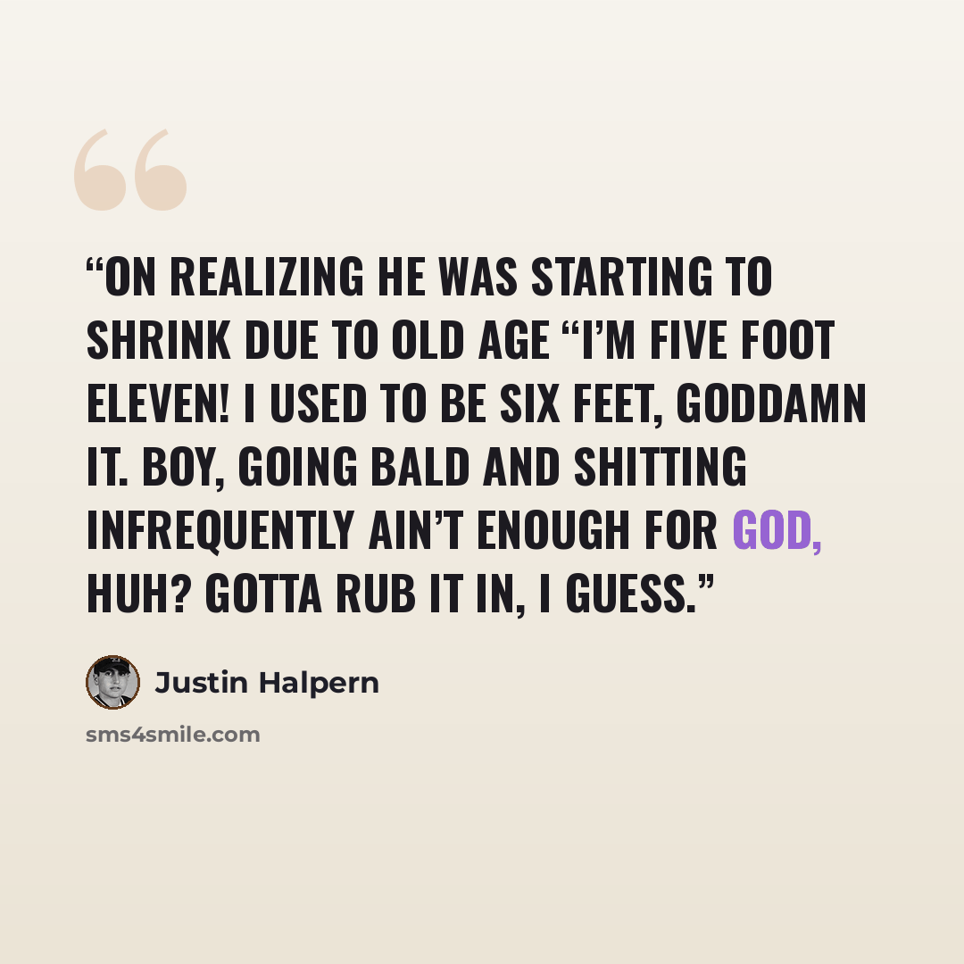 “On Realizing He Was Starting to Shrink Due to Old Age “I’m five foot eleven! I used to be six feet, goddamn it. Boy, going bald and shitting infrequently ain’t enough for God, huh? Gotta rub it in, I guess.” quote by Justin Halpern