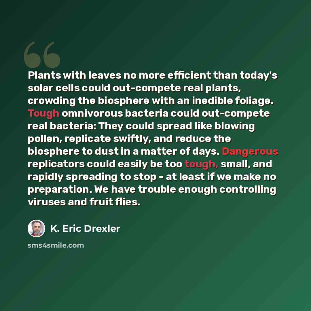 “Plants with leaves no more efficient than today's solar cells could out-compete real plants, crowding the biosphere with an inedible foliage. Tough omnivorous bacteria could out-compete real bacteria: They could spread like blowing pollen, replicate swiftly, and reduce the biosphere to dust in a…” quote by K. Eric Drexler