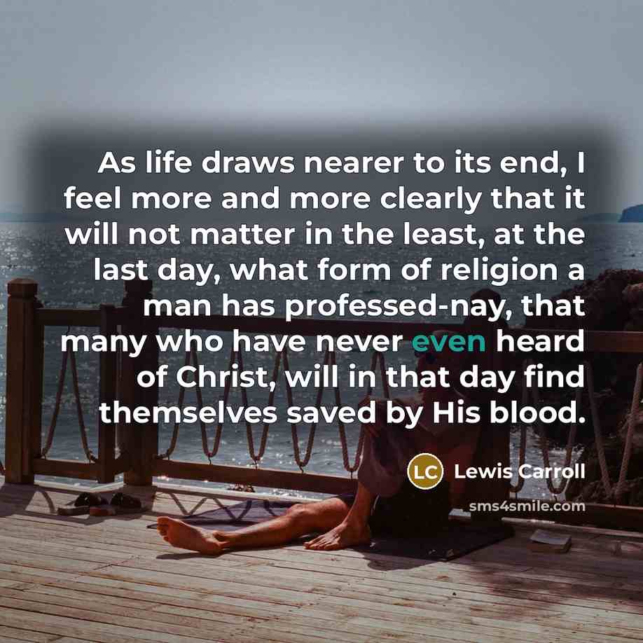 “As life draws nearer to its end, I feel more and more clearly that it will not matter in the least, at the last day, what form of religion a man has professed-nay, that many who have never even heard of Christ, will in that day find themselves saved by His blood.” quote by Lewis Carroll