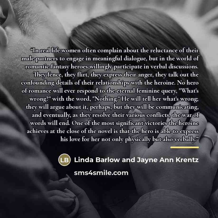 “In real life women often complain about the reluctance of their male partners to engage in meaningful dialogue, but in the world of romantic fantasy heroes willingly participate in verbal discussions. They fence, they flirt, they express their anger, they talk out the confounding details of their…” quote by Linda Barlow and Jayne Ann Krentz
