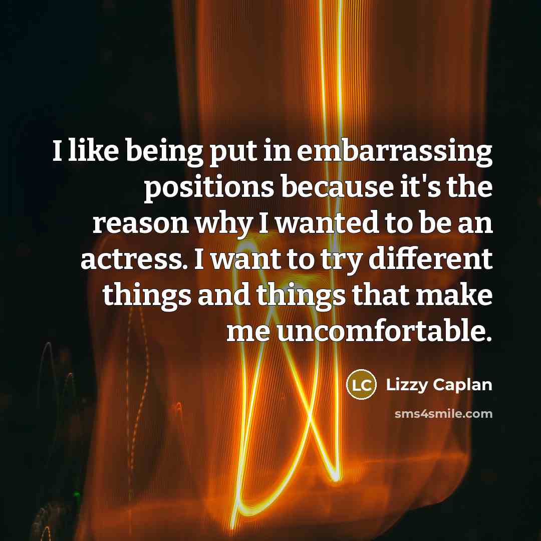 “I like being put in embarrassing positions because it's the reason why I wanted to be an actress. I want to try different things and things that make me uncomfortable.” quote by Lizzy Caplan