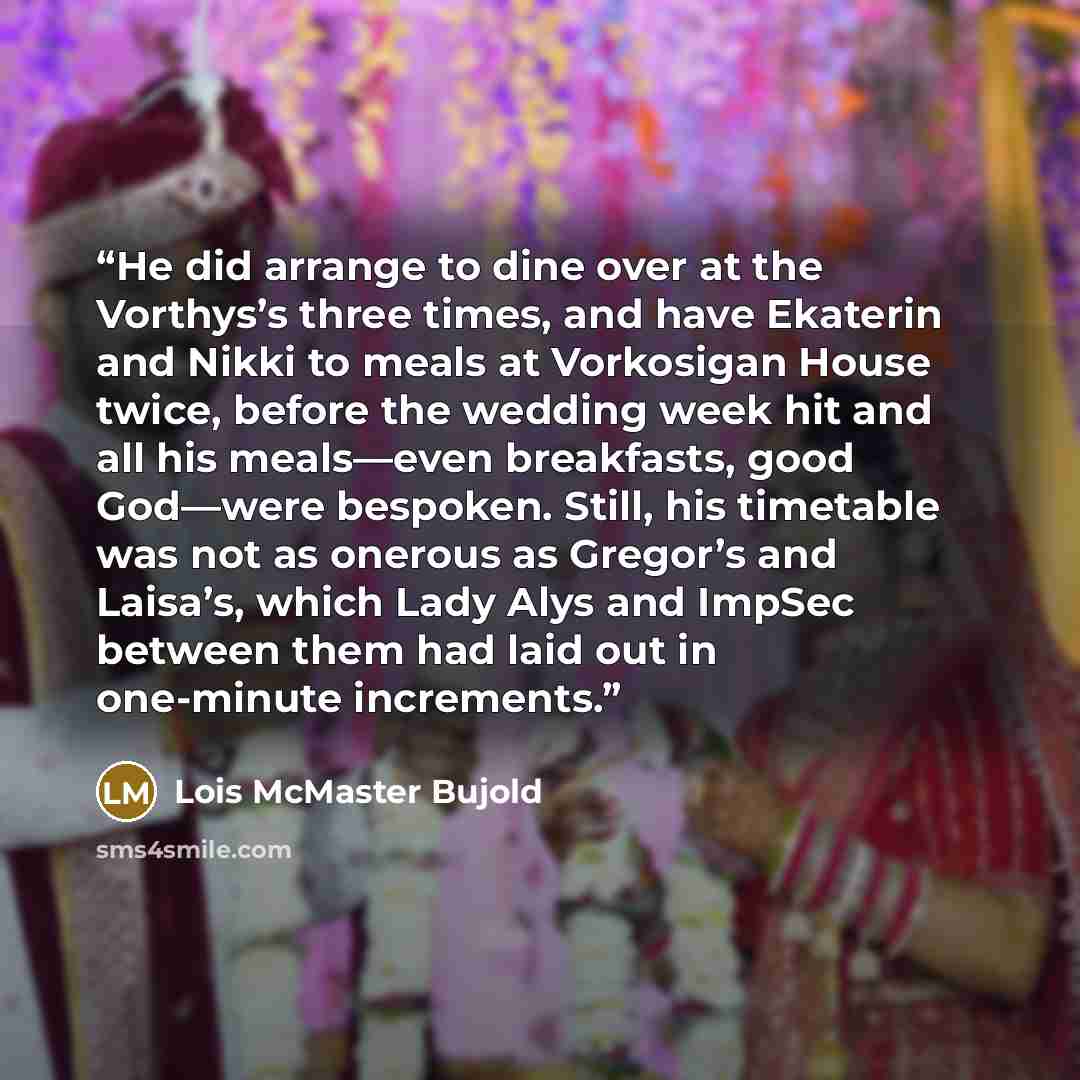 “He did arrange to dine over at the Vorthys’s three times, and have Ekaterin and Nikki to meals at Vorkosigan House twice, before the wedding week hit and all his meals—even breakfasts, good God—were bespoken. Still, his timetable was not as onerous as Gregor’s and Laisa’s, which Lady Alys and…” quote by Lois McMaster Bujold