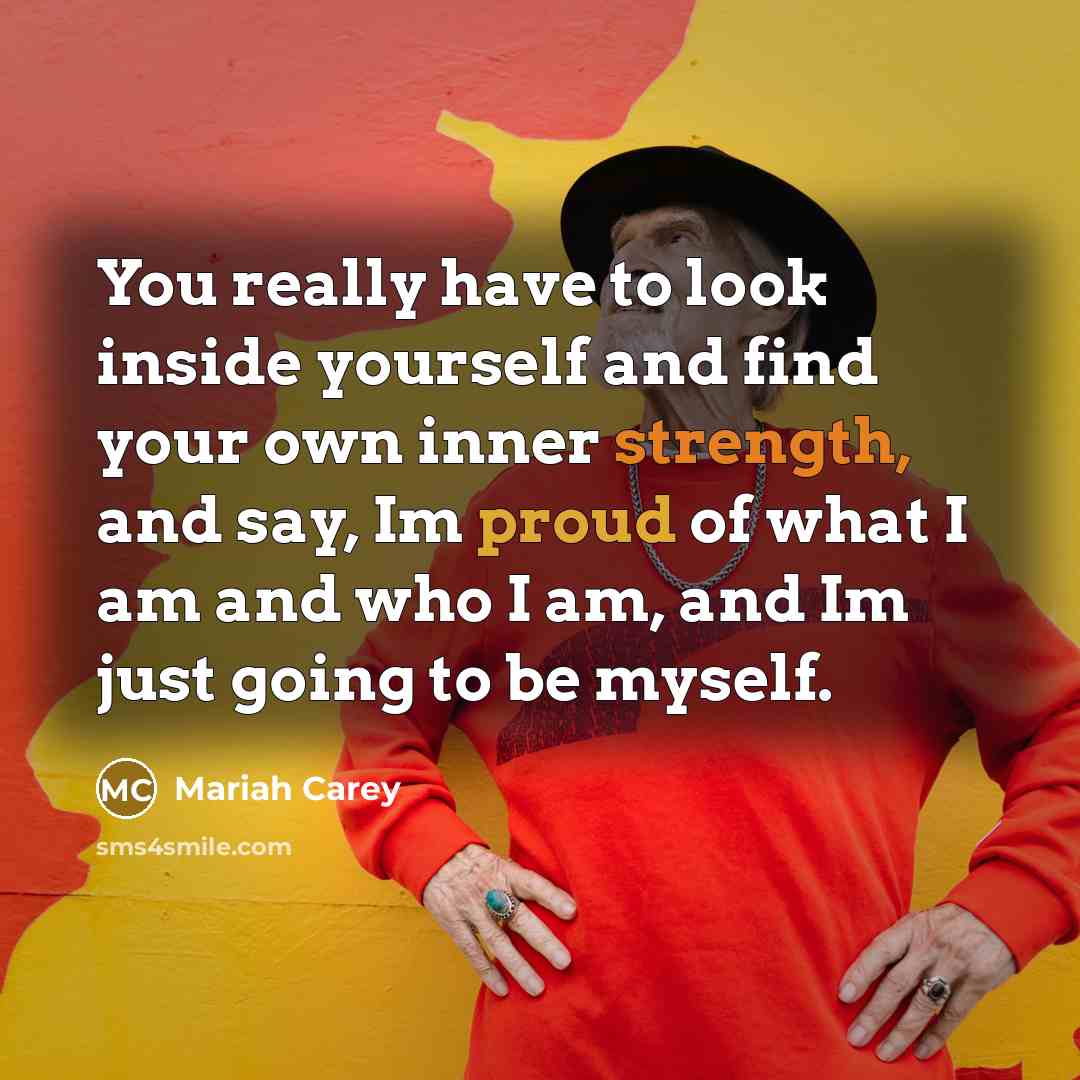 “You really have to look inside yourself and find your own inner strength, and say, Im proud of what I am and who I am, and Im just going to be myself.” quote by Mariah Carey