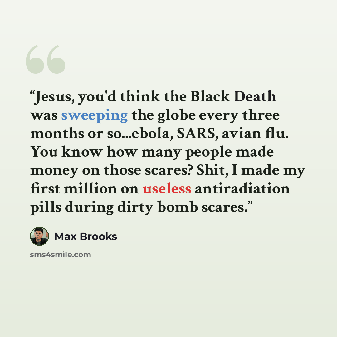 “Jesus, you'd think the Black Death was sweeping the globe every three months or so...ebola, SARS, avian flu. You know how many people made money on those scares? Shit, I made my first million on useless antiradiation pills during dirty bomb scares.” quote by Max Brooks