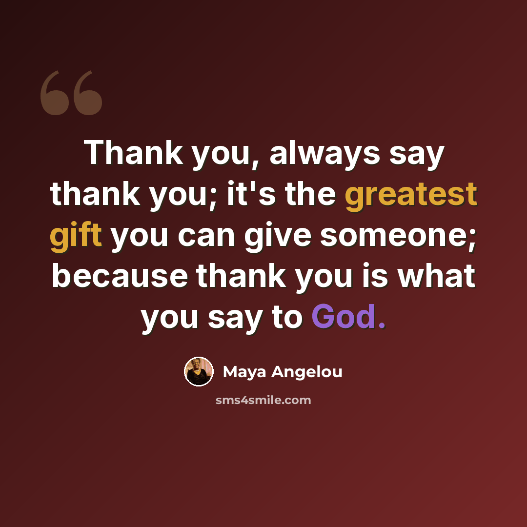 “Thank you, always say thank you; it's the greatest gift you can give someone; because thank you is what you say to God.” quote by Maya Angelou