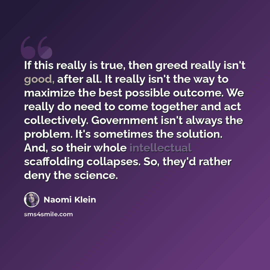 “If this really is true, then greed really isn't good, after all. It really isn't the way to maximize the best possible outcome. We really do need to come together and act collectively. Government isn't always the problem. It's sometimes the solution. And, so their whole intellectual scaffolding…” quote by Naomi Klein