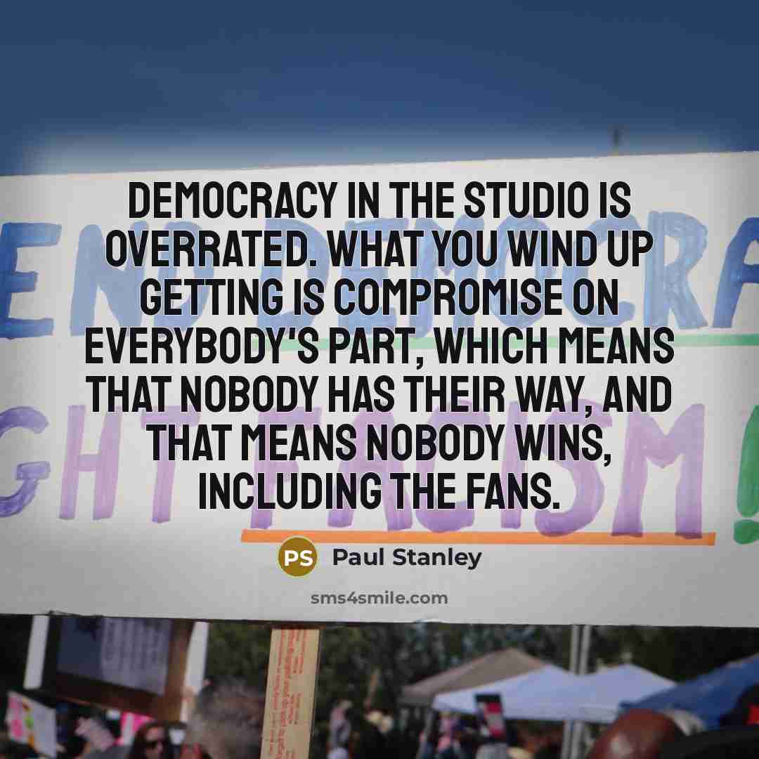 “Democracy in the studio is overrated. What you wind up getting is compromise on everybody's part, which means that nobody has their way, and that means nobody wins, including the fans.” quote by Paul Stanley