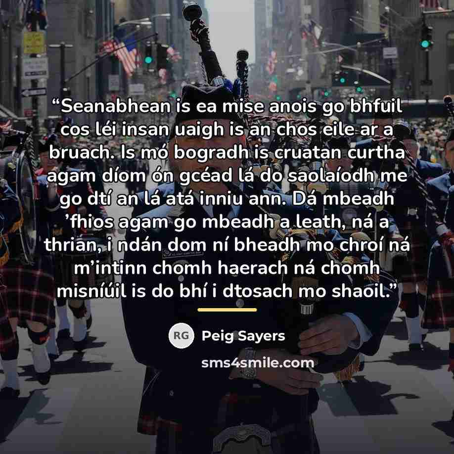 “Seanabhean is ea mise anois go bhfuil cos léi insan uaigh is an chos eile ar a bruach. Is mó bogradh is cruatan curtha agam díom ón gcéad lá do saolaíodh me go dtí an lá atá inniu ann. Dá mbeadh ’fhios agam go mbeadh a leath, ná a thrian, i ndán dom ní bheadh mo chroí ná m’intinn chomh haerach ná…” quote by Peig Sayers