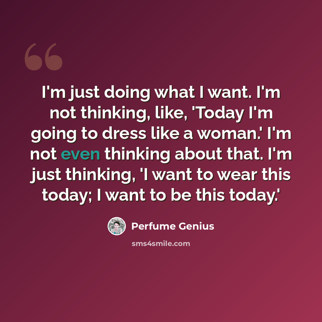 “I'm just doing what I want. I'm not thinking, like, 'Today I'm going to dress like a woman.' I'm not even thinking about that. I'm just thinking, 'I want to wear this today; I want to be this today.'” quote by Perfume Genius