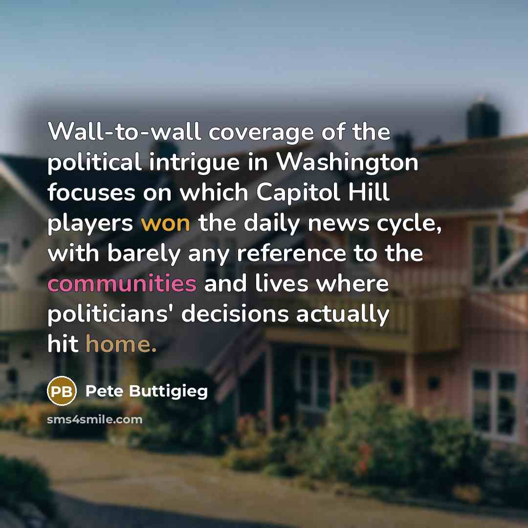 “Wall-to-wall coverage of the political intrigue in Washington focuses on which Capitol Hill players won the daily news cycle, with barely any reference to the communities and lives where politicians' decisions actually hit home.” quote by Pete Buttigieg