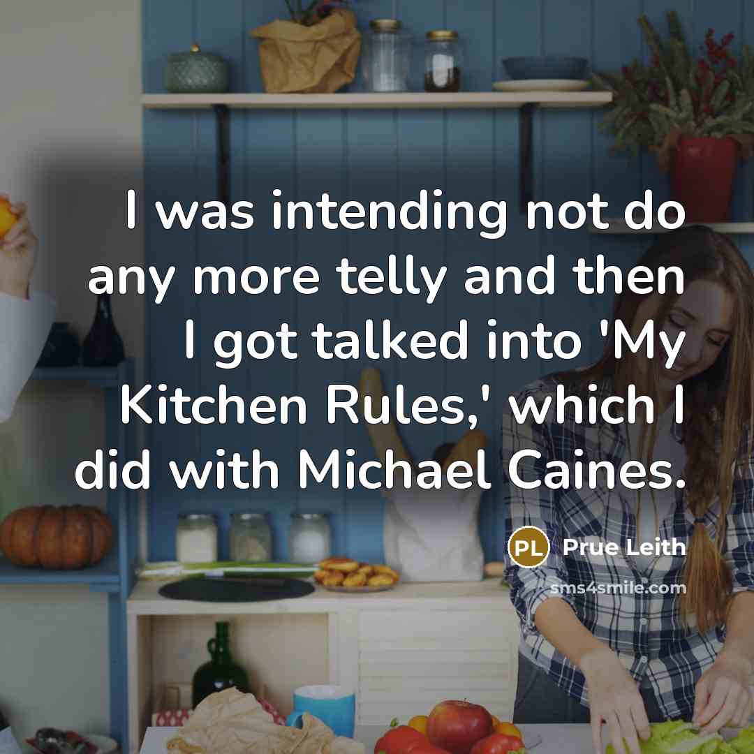 “I was intending not do any more telly and then I got talked into 'My Kitchen Rules,' which I did with Michael Caines.” quote by Prue Leith