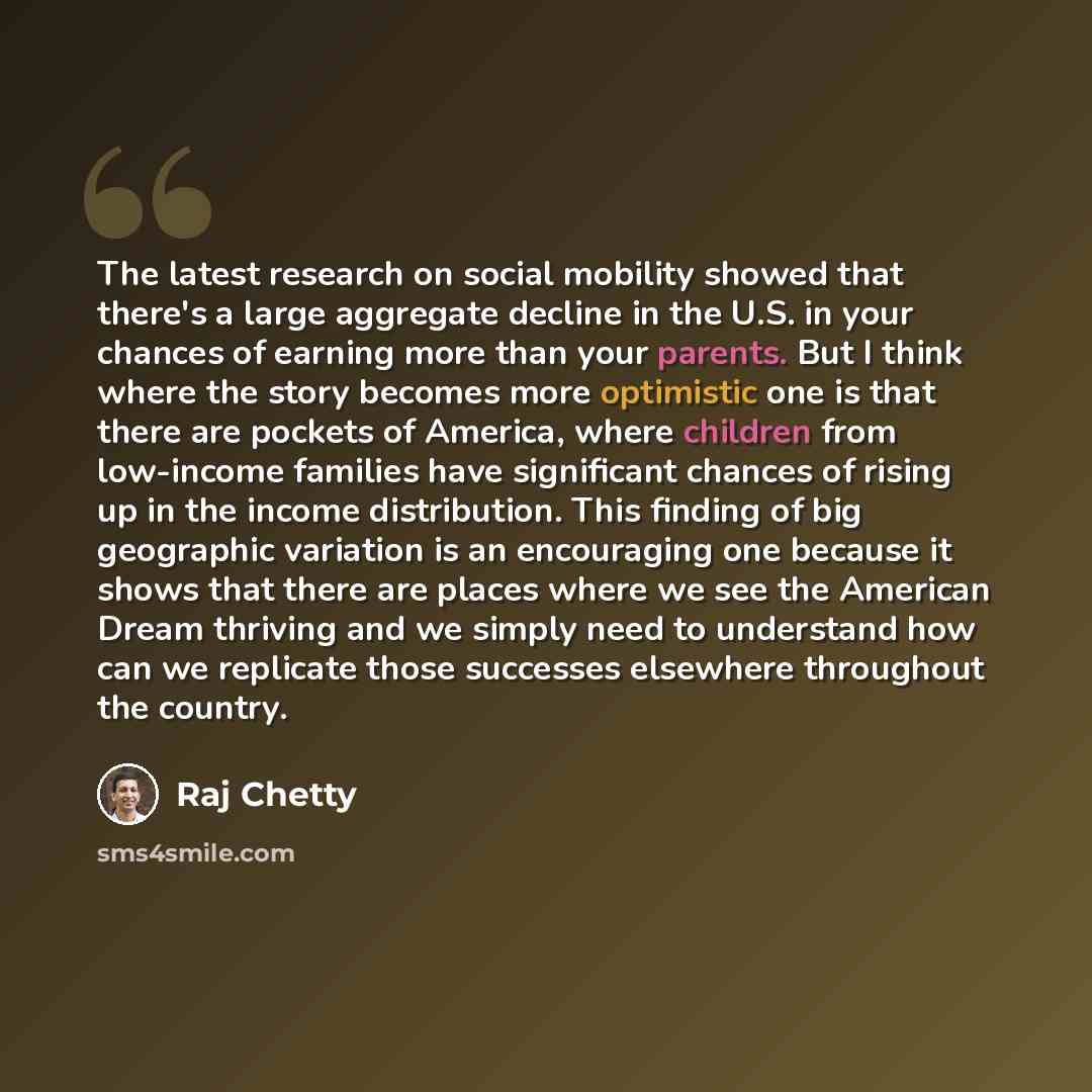 “The latest research on social mobility showed that there's a large aggregate decline in the U.S. in your chances of earning more than your parents. But I think where the story becomes more optimistic one is that there are pockets of America, where children from low-income families have significant…” quote by Raj Chetty