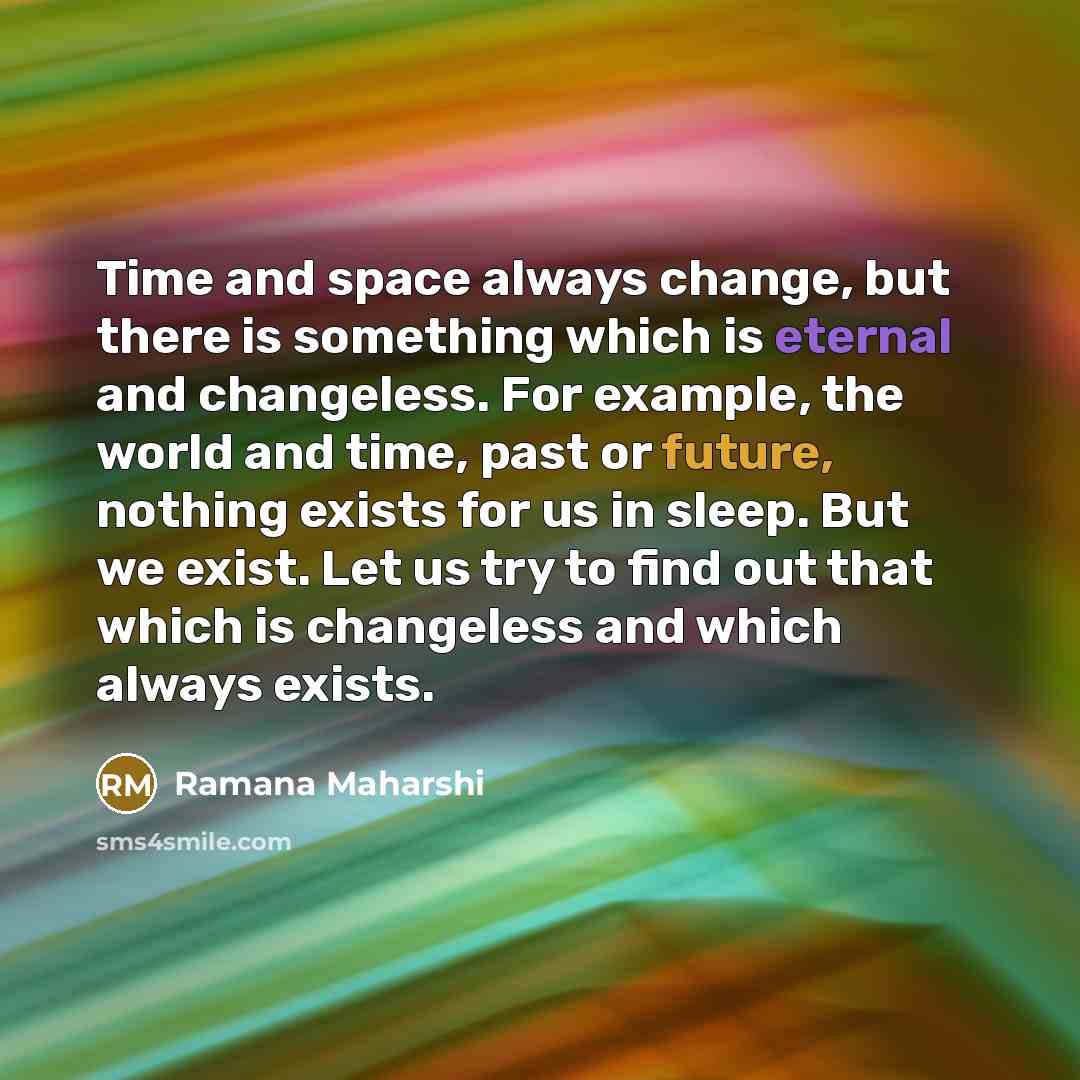 “Time and space always change, but there is something which is eternal and changeless. For example, the world and time, past or future, nothing exists for us in sleep. But we exist. Let us try to find out that which is changeless and which always exists.” quote by Ramana Maharshi