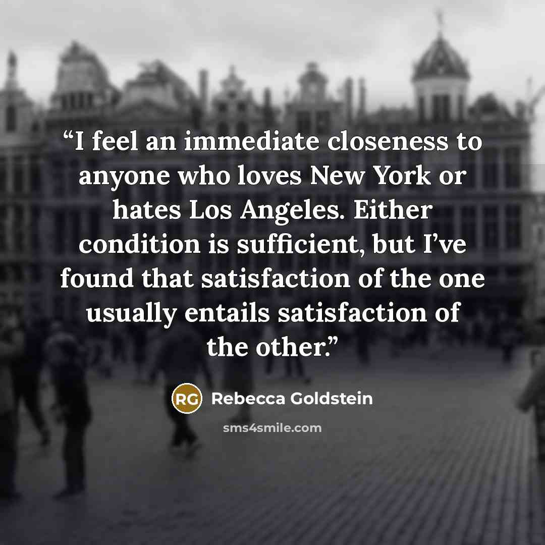 “I feel an immediate closeness to anyone who loves New York or hates Los Angeles. Either condition is sufficient, but I’ve found that satisfaction of the one usually entails satisfaction of the other.” quote by Rebecca Goldstein