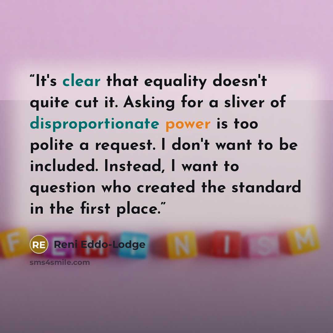 “It's clear that equality doesn't quite cut it. Asking for a sliver of disproportionate power is too polite a request. I don't want to be included. Instead, I want to question who created the standard in the first place.” quote by Reni Eddo-Lodge