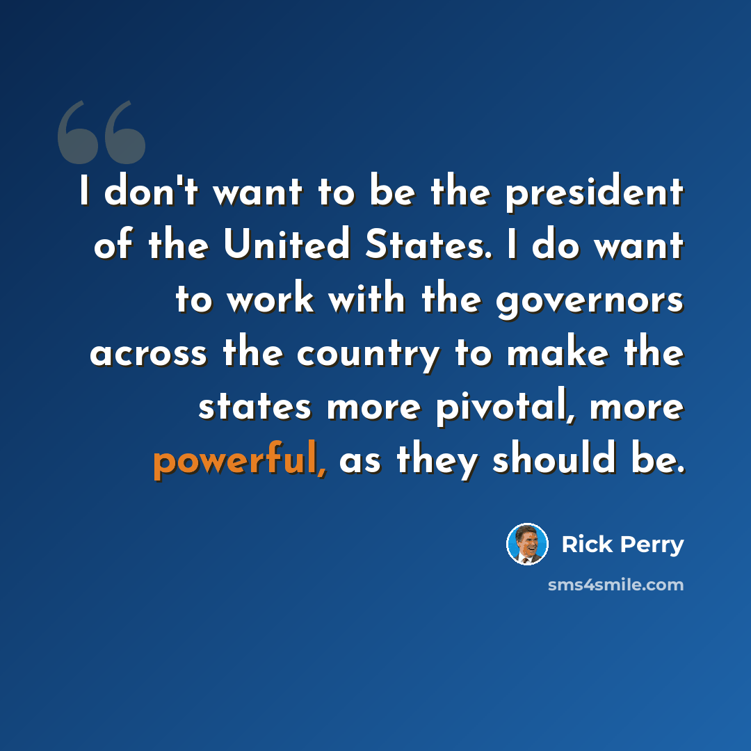 “I don't want to be the president of the United States. I do want to work with the governors across the country to make the states more pivotal, more powerful, as they should be.” quote by Rick Perry
