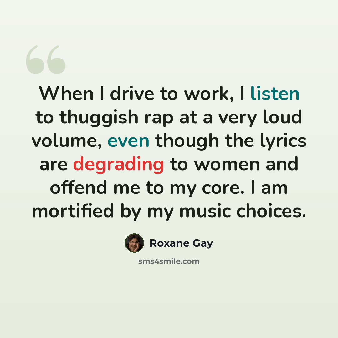 “When I drive to work, I listen to thuggish rap at a very loud volume, even though the lyrics are degrading to women and offend me to my core. I am mortified by my music choices.” quote by Roxane Gay