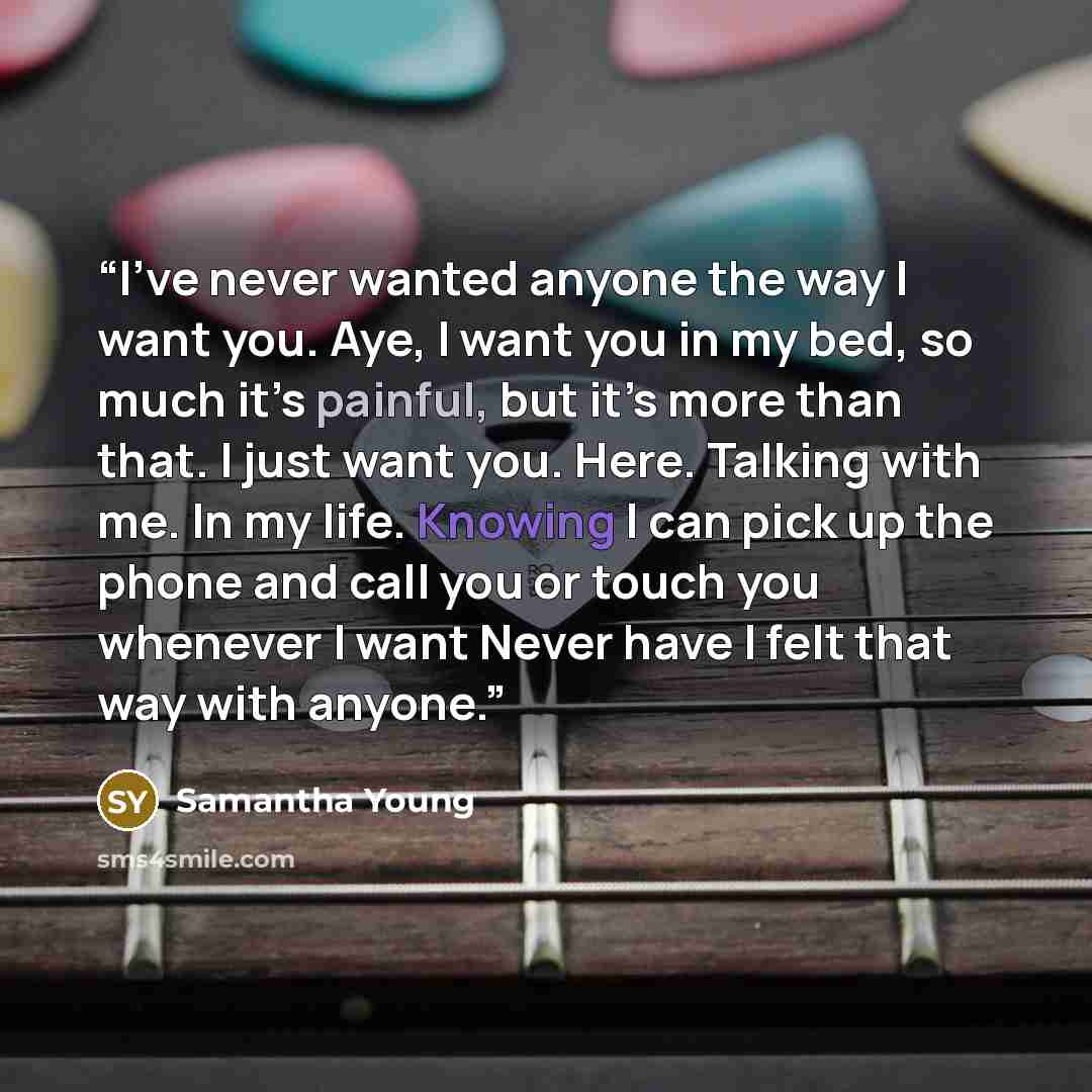 “I’ve never wanted anyone the way I want you. Aye, I want you in my bed, so much it’s painful, but it’s more than that. I just want you. Here. Talking with me. In my life. Knowing I can pick up the phone and call you or touch you whenever I want Never have I felt that way with anyone.” quote by Samantha Young
