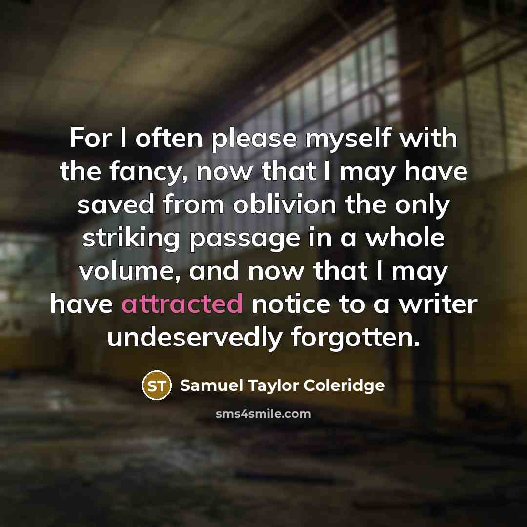 “For I often please myself with the fancy, now that I may have saved from oblivion the only striking passage in a whole volume, and now that I may have attracted notice to a writer undeservedly forgotten.” quote by Samuel Taylor Coleridge