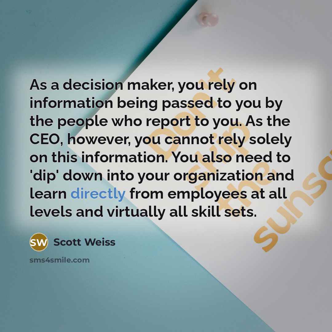 “As a decision maker, you rely on information being passed to you by the people who report to you. As the CEO, however, you cannot rely solely on this information. You also need to 'dip' down into your organization and learn directly from employees at all levels and virtually all skill sets.” quote by Scott Weiss