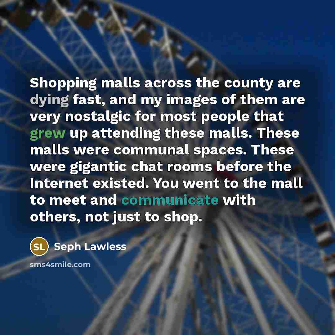 “Shopping malls across the county are dying fast, and my images of them are very nostalgic for most people that grew up attending these malls. These malls were communal spaces. These were gigantic chat rooms before the Internet existed. You went to the mall to meet and communicate with others, not…” quote by Seph Lawless