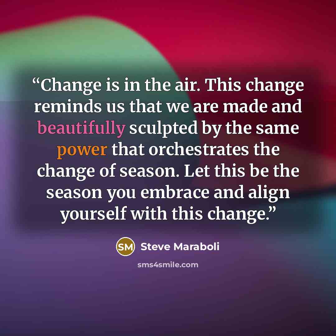“Change is in the air. This change reminds us that we are made and beautifully sculpted by the same power that orchestrates the change of season. Let this be the season you embrace and align yourself with this change.” quote by Steve Maraboli