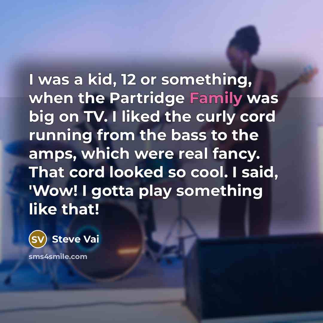 “I was a kid, 12 or something, when the Partridge Family was big on TV. I liked the curly cord running from the bass to the amps, which were real fancy. That cord looked so cool. I said, 'Wow! I gotta play something like that!” quote by Steve Vai