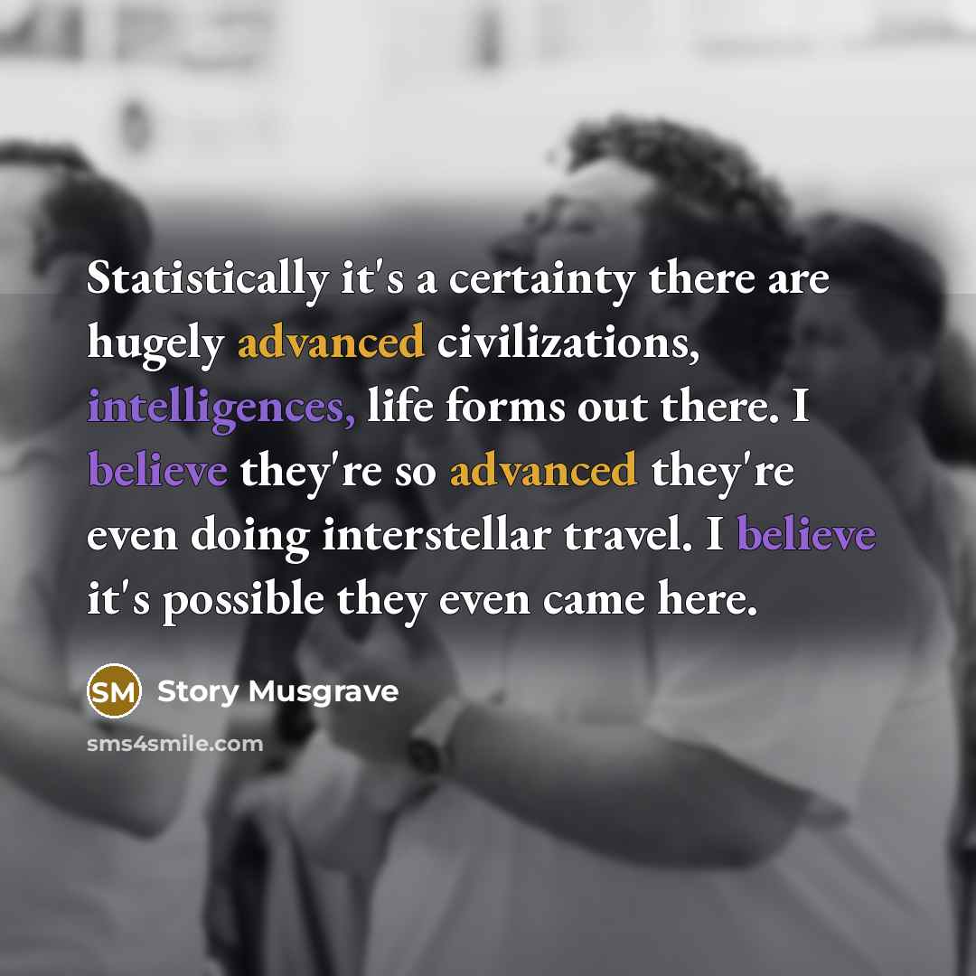 “Statistically it's a certainty there are hugely advanced civilizations, intelligences, life forms out there. I believe they're so advanced they're even doing interstellar travel. I believe it's possible they even came here.” quote by Story Musgrave