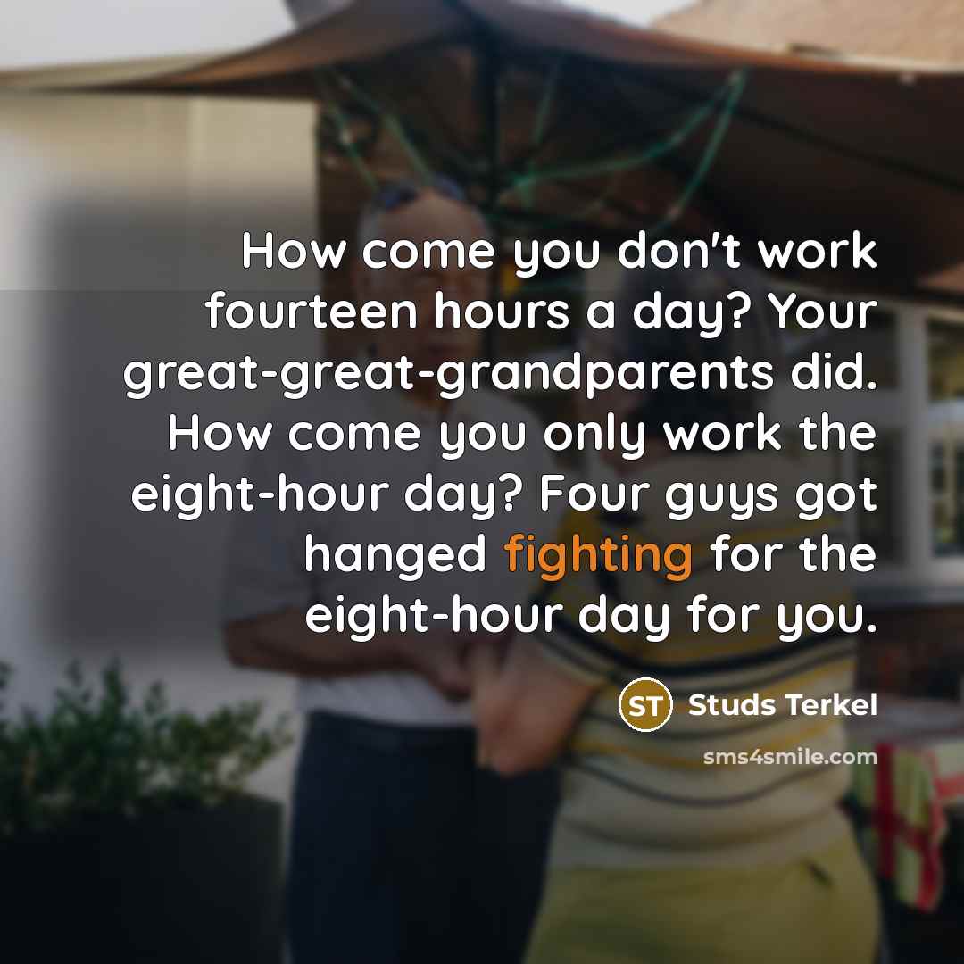 “How come you don't work fourteen hours a day? Your great-great-grandparents did. How come you only work the eight-hour day? Four guys got hanged fighting for the eight-hour day for you.” quote by Studs Terkel