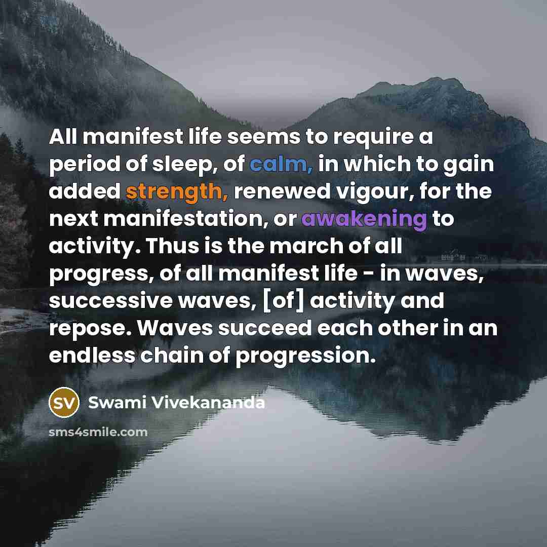 “All manifest life seems to require a period of sleep, of calm, in which to gain added strength, renewed vigour, for the next manifestation, or awakening to activity. Thus is the march of all progress, of all manifest life - in waves, successive waves, [of] activity and repose. Waves succeed each…” quote by Swami Vivekananda