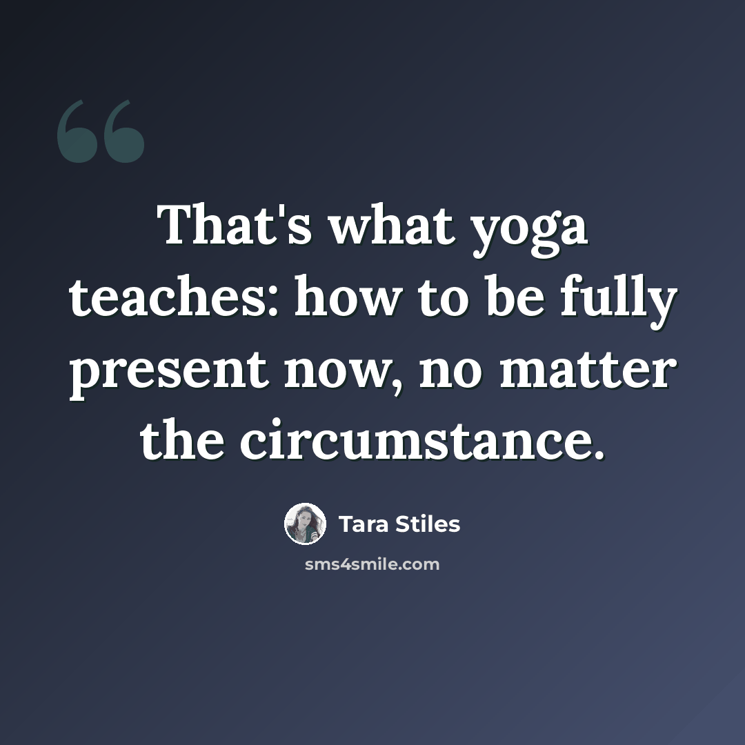 “That's what yoga teaches: how to be fully present now, no matter the circumstance.” quote by Tara Stiles