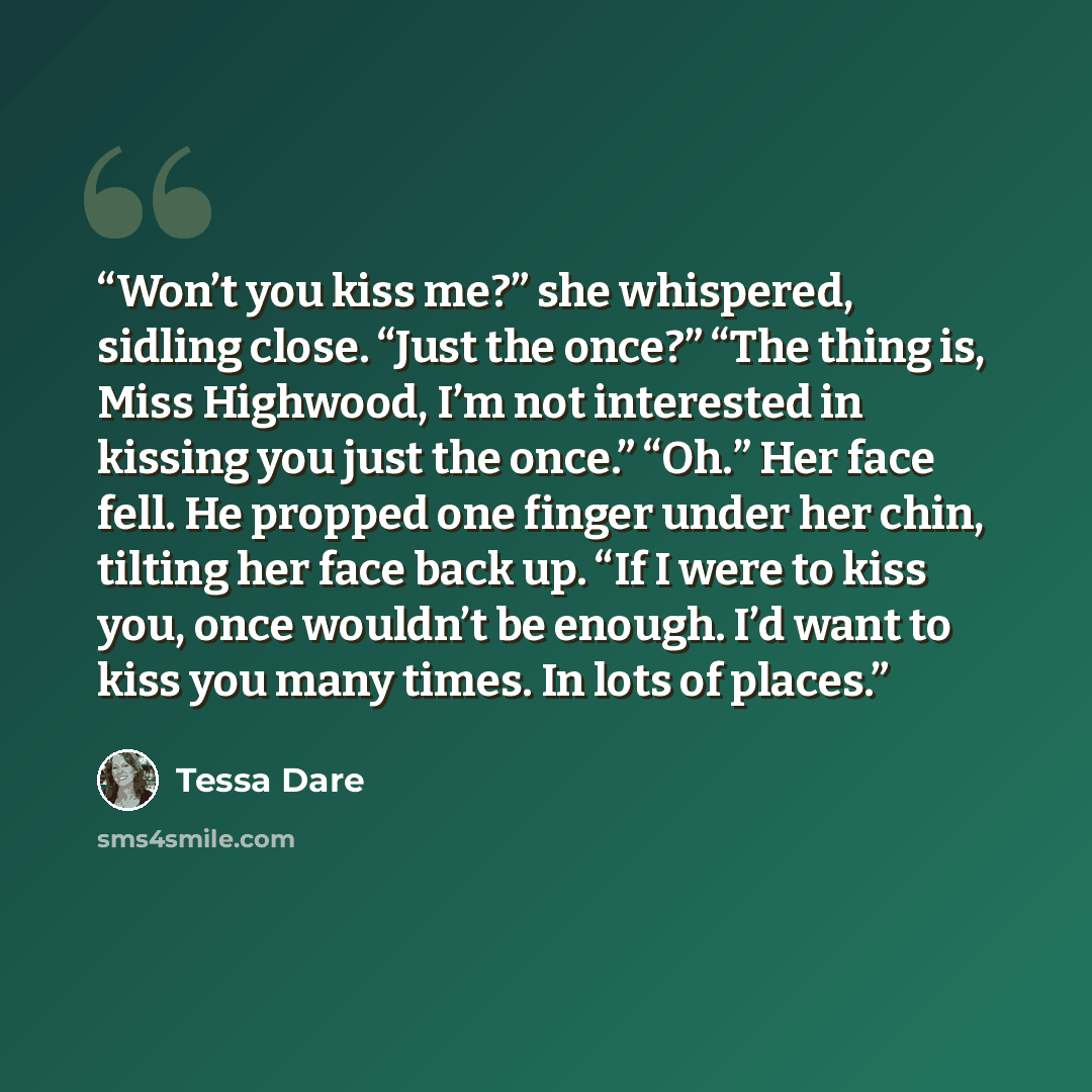 “Won’t you kiss me?” she whispered, sidling close. “Just the once?” “The thing is, Miss Highwood, I’m not interested in kissing you just the once.” “Oh.” Her face fell. He propped one finger under her chin, tilting her face back up. “If I were to kiss you, once wouldn’t be enough. I’d want to kiss…” quote by Tessa Dare
