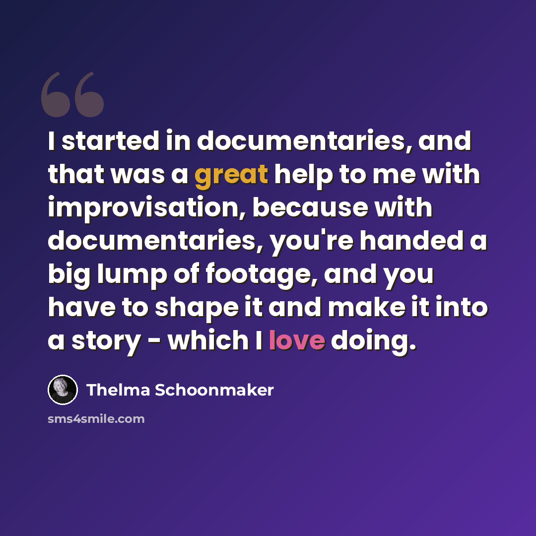 “I started in documentaries, and that was a great help to me with improvisation, because with documentaries, you're handed a big lump of footage, and you have to shape it and make it into a story - which I love doing.” quote by Thelma Schoonmaker